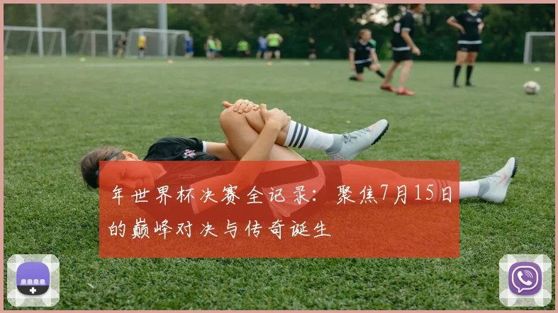 年世界杯决赛全记录：聚焦7月15日的巅峰对决与传奇诞生