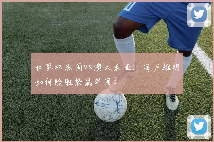 世界杯法国vs澳大利亚：高卢雄鸡如何险胜袋鼠军团？