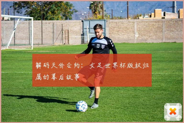 解码天价合约：女足世界杯版权归属的幕后故事