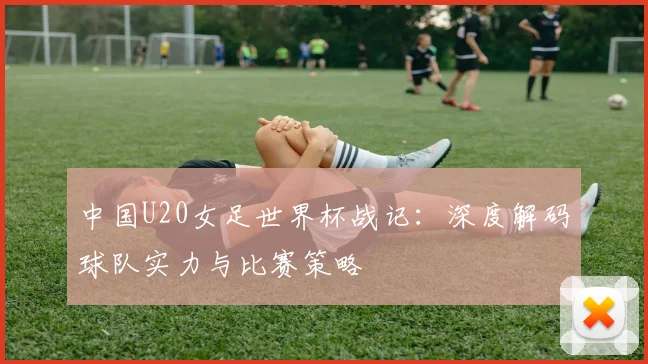 中国U20女足世界杯战记：深度解码球队实力与比赛策略
