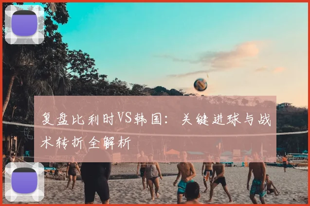 复盘比利时VS韩国:关键进球与战术转折全解析