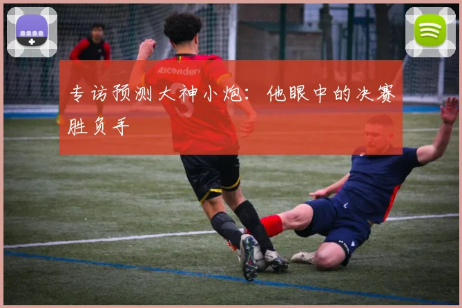 专访预测大神小炮:他眼中的决赛胜负手