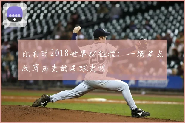 比利时2018世界杯征程:一场差点改写历史的足球史诗
