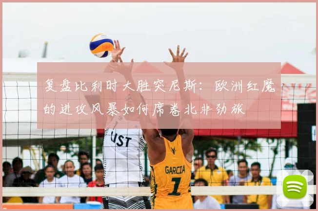 复盘比利时大胜突尼斯:欧洲红魔的进攻风暴如何席卷北非劲旅