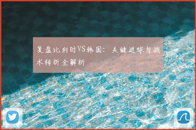 复盘比利时VS韩国:关键进球与战术转折全解析