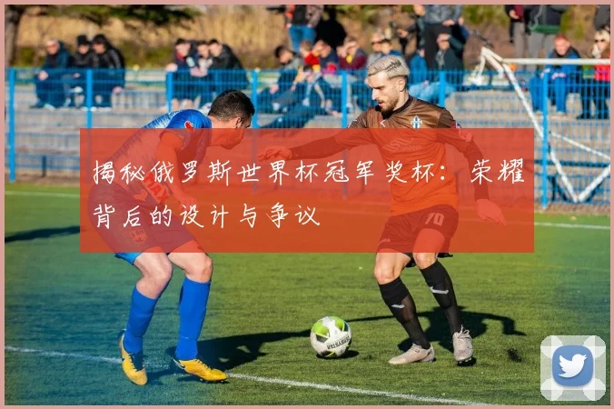 揭秘俄罗斯世界杯冠军奖杯:荣耀背后的设计与争议