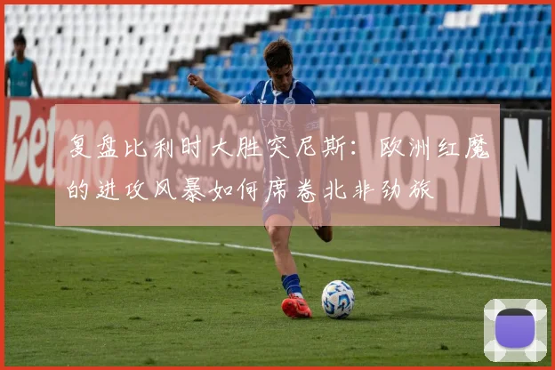 复盘比利时大胜突尼斯:欧洲红魔的进攻风暴如何席卷北非劲旅