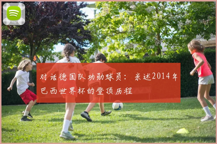 对话德国队功勋球员:亲述2014年巴西世界杯的登顶历程