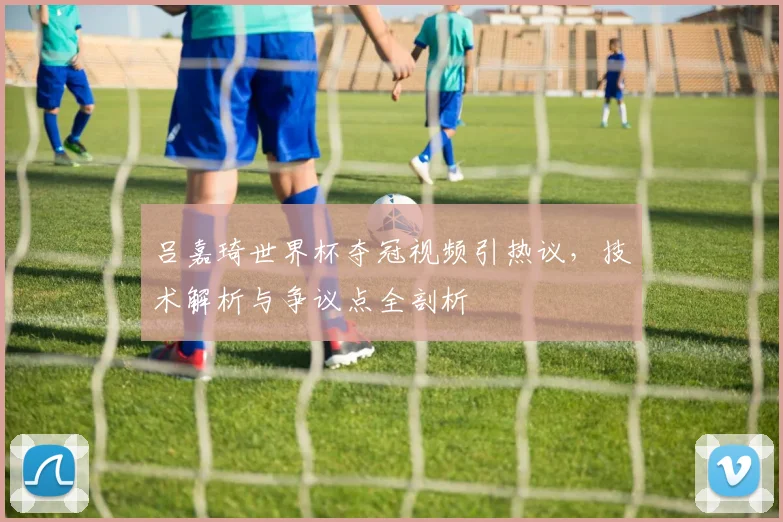 吕嘉琦世界杯夺冠视频引热议,技术解析与争议点全剖析